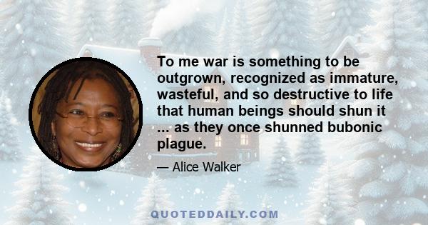 To me war is something to be outgrown, recognized as immature, wasteful, and so destructive to life that human beings should shun it ... as they once shunned bubonic plague.