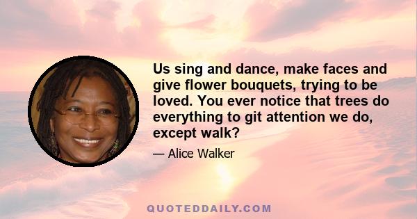 Us sing and dance, make faces and give flower bouquets, trying to be loved. You ever notice that trees do everything to git attention we do, except walk?