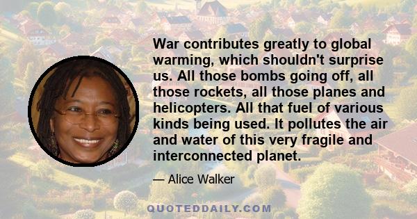 War contributes greatly to global warming, which shouldn't surprise us. All those bombs going off, all those rockets, all those planes and helicopters. All that fuel of various kinds being used. It pollutes the air and