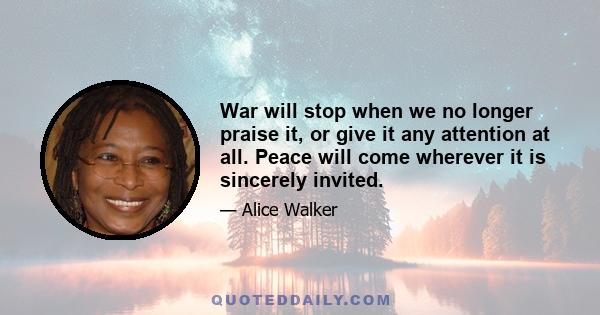 War will stop when we no longer praise it, or give it any attention at all. Peace will come wherever it is sincerely invited.