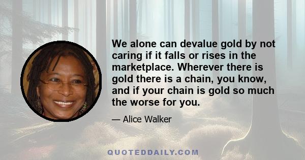 We alone can devalue gold by not caring if it falls or rises in the marketplace. Wherever there is gold there is a chain, you know, and if your chain is gold so much the worse for you.