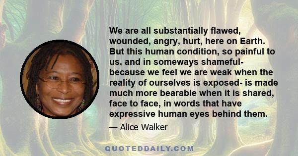 We are all substantially flawed, wounded, angry, hurt, here on Earth. But this human condition, so painful to us, and in someways shameful- because we feel we are weak when the reality of ourselves is exposed- is made