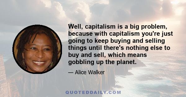 Well, capitalism is a big problem, because with capitalism you're just going to keep buying and selling things until there's nothing else to buy and sell, which means gobbling up the planet.