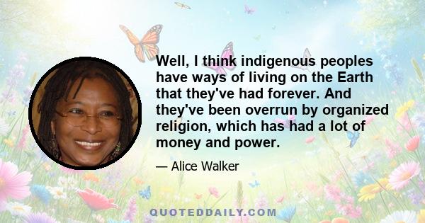 Well, I think indigenous peoples have ways of living on the Earth that they've had forever. And they've been overrun by organized religion, which has had a lot of money and power.