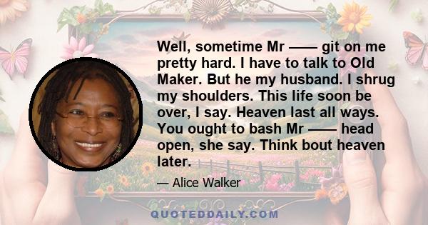 Well, sometime Mr —— git on me pretty hard. I have to talk to Old Maker. But he my husband. I shrug my shoulders. This life soon be over, I say. Heaven last all ways. You ought to bash Mr —— head open, she say. Think