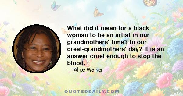 What did it mean for a black woman to be an artist in our grandmothers' time? In our great-grandmothers' day? It is an answer cruel enough to stop the blood.