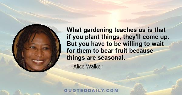 What gardening teaches us is that if you plant things, they'll come up. But you have to be willing to wait for them to bear fruit because things are seasonal.