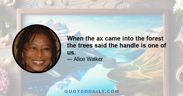 When the ax came into the forest the trees said the handle is one of us.