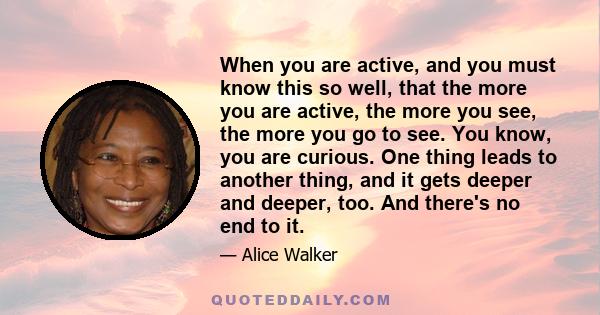 When you are active, and you must know this so well, that the more you are active, the more you see, the more you go to see. You know, you are curious. One thing leads to another thing, and it gets deeper and deeper,