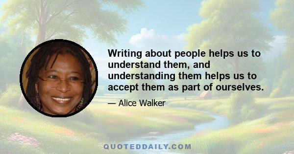 Writing about people helps us to understand them, and understanding them helps us to accept them as part of ourselves.