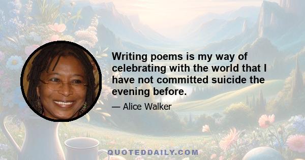 Writing poems is my way of celebrating with the world that I have not committed suicide the evening before.