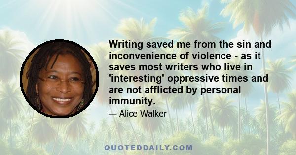 Writing saved me from the sin and inconvenience of violence - as it saves most writers who live in 'interesting' oppressive times and are not afflicted by personal immunity.