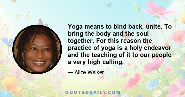 Yoga means to bind back, unite. To bring the body and the soul together. For this reason the practice of yoga is a holy endeavor and the teaching of it to our people a very high calling.