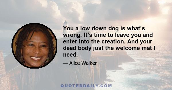 You a low down dog is what’s wrong. It’s time to leave you and enter into the creation. And your dead body just the welcome mat I need.