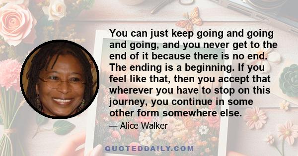 You can just keep going and going and going, and you never get to the end of it because there is no end. The ending is a beginning. If you feel like that, then you accept that wherever you have to stop on this journey,