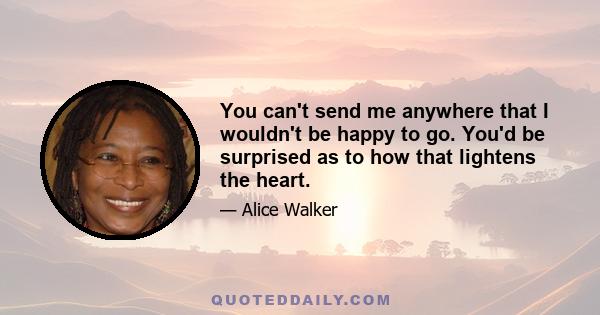 You can't send me anywhere that I wouldn't be happy to go. You'd be surprised as to how that lightens the heart.