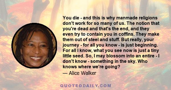 You die - and this is why manmade religions don't work for so many of us. The notion that you're dead and that's the end, and they even try to contain you in coffins. They make them out of steel and stuff. But really,