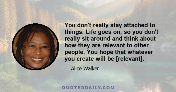 You don't really stay attached to things. Life goes on, so you don't really sit around and think about how they are relevant to other people. You hope that whatever you create will be [relevant].