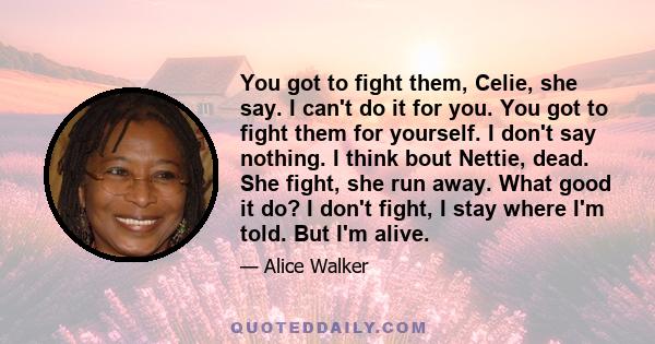 You got to fight them, Celie, she say. I can't do it for you. You got to fight them for yourself. I don't say nothing. I think bout Nettie, dead. She fight, she run away. What good it do? I don't fight, I stay where I'm 