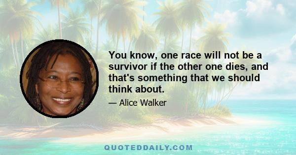 You know, one race will not be a survivor if the other one dies, and that's something that we should think about.