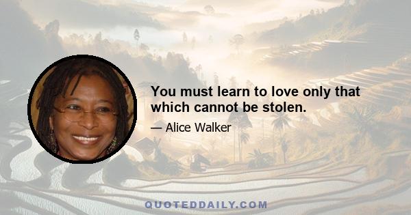 You must learn to love only that which cannot be stolen.