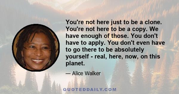 You're not here just to be a clone. You're not here to be a copy. We have enough of those. You don't have to apply. You don't even have to go there to be absolutely yourself - real, here, now, on this planet.