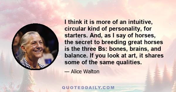 I think it is more of an intuitive, circular kind of personality, for starters. And, as I say of horses, the secret to breeding great horses is the three Bs: bones, brains, and balance. If you look at art, it shares