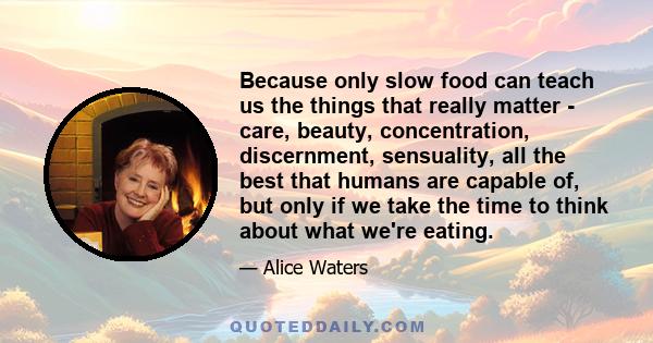 Because only slow food can teach us the things that really matter - care, beauty, concentration, discernment, sensuality, all the best that humans are capable of, but only if we take the time to think about what we're