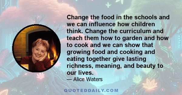 Change the food in the schools and we can influence how children think. Change the curriculum and teach them how to garden and how to cook and we can show that growing food and cooking and eating together give lasting