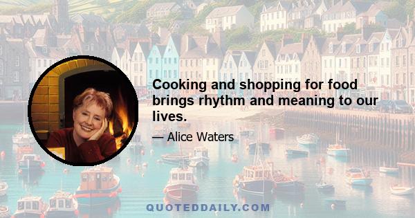 Cooking and shopping for food brings rhythm and meaning to our lives.