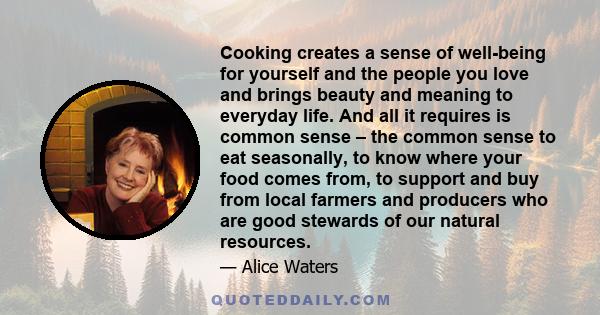 Cooking creates a sense of well-being for yourself and the people you love and brings beauty and meaning to everyday life. And all it requires is common sense – the common sense to eat seasonally, to know where your