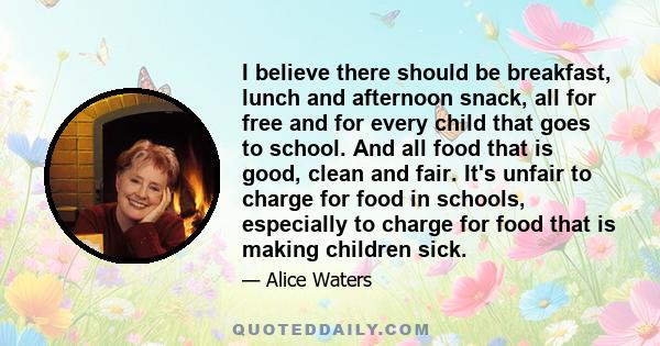 I believe there should be breakfast, lunch and afternoon snack, all for free and for every child that goes to school. And all food that is good, clean and fair. It's unfair to charge for food in schools, especially to