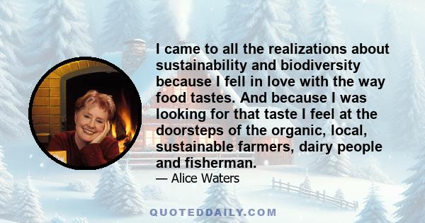 I came to all the realizations about sustainability and biodiversity because I fell in love with the way food tastes. And because I was looking for that taste I feel at the doorsteps of the organic, local, sustainable