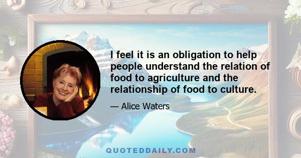 I feel it is an obligation to help people understand the relation of food to agriculture and the relationship of food to culture.