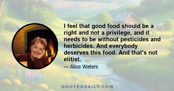 I feel that good food should be a right and not a privilege, and it needs to be without pesticides and herbicides. And everybody deserves this food. And that's not elitist.