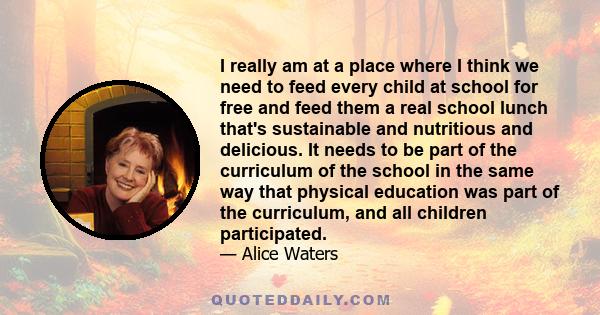 I really am at a place where I think we need to feed every child at school for free and feed them a real school lunch that's sustainable and nutritious and delicious. It needs to be part of the curriculum of the school