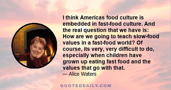 I think Americas food culture is embedded in fast-food culture. And the real question that we have is: How are we going to teach slow-food values in a fast-food world? Of course, its very, very difficult to do,