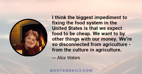 I think the biggest impediment to fixing the food system in the United States is that we expect food to be cheap. We want to by other things with our money. We're so disconnected from agriculture - from the culture in