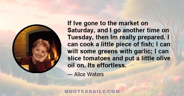 If Ive gone to the market on Saturday, and I go another time on Tuesday, then Im really prepared. I can cook a little piece of fish; I can wilt some greens with garlic; I can slice tomatoes and put a little olive oil