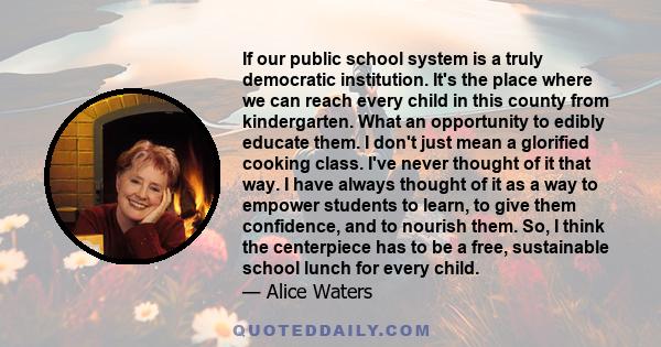 If our public school system is a truly democratic institution. It's the place where we can reach every child in this county from kindergarten. What an opportunity to edibly educate them. I don't just mean a glorified