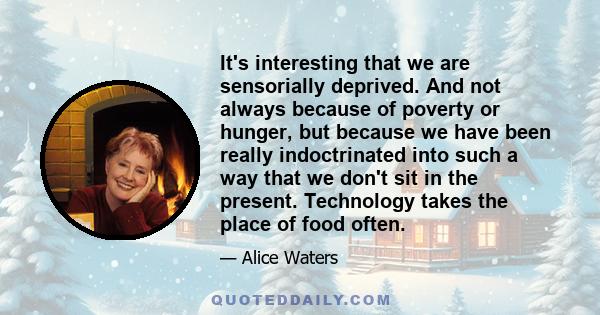 It's interesting that we are sensorially deprived. And not always because of poverty or hunger, but because we have been really indoctrinated into such a way that we don't sit in the present. Technology takes the place