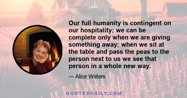 Our full humanity is contingent on our hospitality; we can be complete only when we are giving something away; when we sit at the table and pass the peas to the person next to us we see that person in a whole new way.