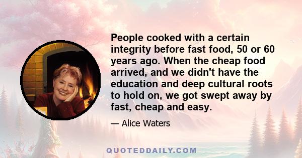 People cooked with a certain integrity before fast food, 50 or 60 years ago. When the cheap food arrived, and we didn't have the education and deep cultural roots to hold on, we got swept away by fast, cheap and easy.