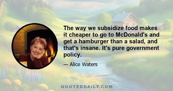 The way we subsidize food makes it cheaper to go to McDonald's and get a hamburger than a salad, and that's insane. It's pure government policy.