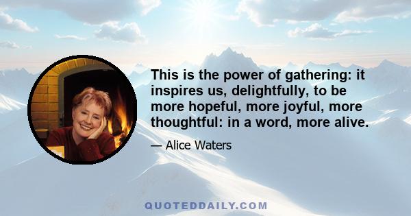 This is the power of gathering: it inspires us, delightfully, to be more hopeful, more joyful, more thoughtful: in a word, more alive.