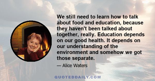 We still need to learn how to talk about food and education, because they haven't been talked about together, really. Education depends on our good health. It depends on our understanding of the environment and somehow