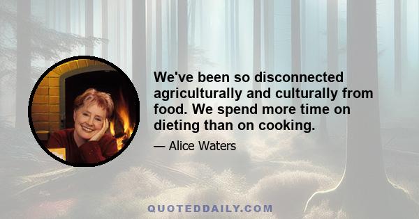 We've been so disconnected agriculturally and culturally from food. We spend more time on dieting than on cooking.