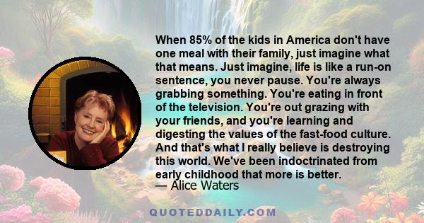 When 85% of the kids in America don't have one meal with their family, just imagine what that means. Just imagine, life is like a run-on sentence, you never pause. You're always grabbing something. You're eating in