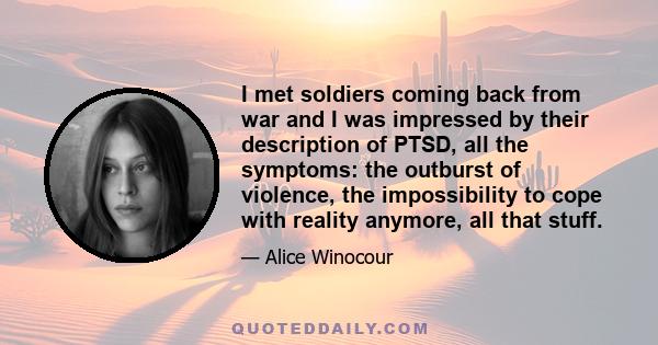 I met soldiers coming back from war and I was impressed by their description of PTSD, all the symptoms: the outburst of violence, the impossibility to cope with reality anymore, all that stuff.