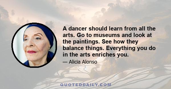 A dancer should learn from all the arts. Go to museums and look at the paintings. See how they balance things. Everything you do in the arts enriches you.